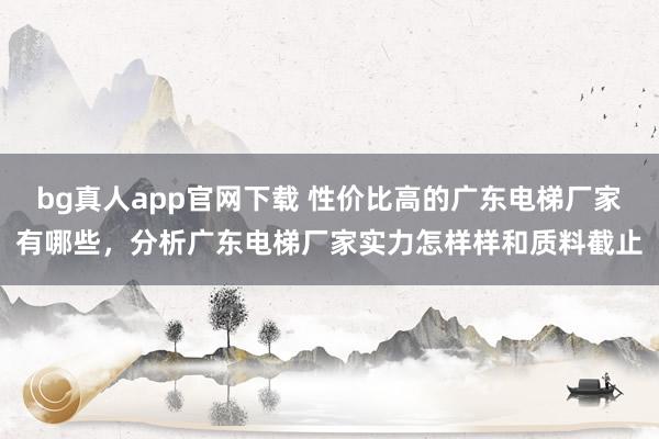 bg真人app官网下载 性价比高的广东电梯厂家有哪些，分析广东电梯厂家实力怎样样和质料截止