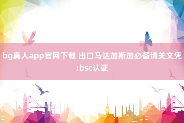 bg真人app官网下载 出口马达加斯加必备清关文凭:bsc认证