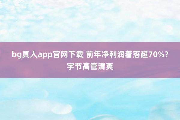 bg真人app官网下载 前年净利润着落超70%？字节高管清爽