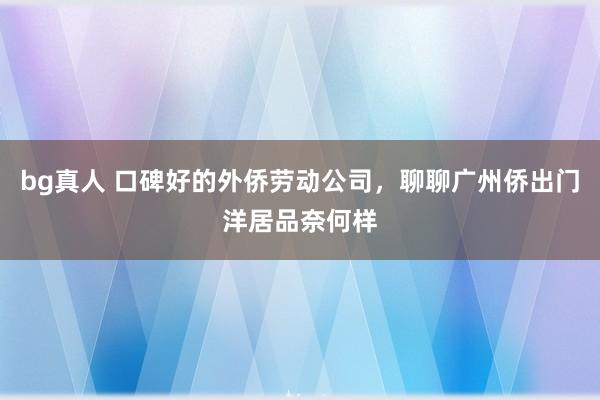bg真人 口碑好的外侨劳动公司，聊聊广州侨出门洋居品奈何样