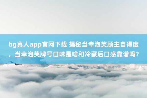 bg真人app官网下载 揭秘当幸泡芙顾主自得度，当幸泡芙牌号口味是啥和冷藏后口感靠谱吗？