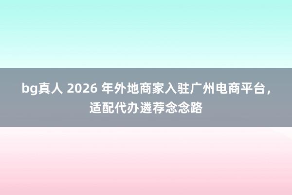 bg真人 2026 年外地商家入驻广州电商平台，适配代办遴荐念念路