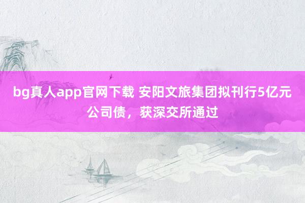 bg真人app官网下载 安阳文旅集团拟刊行5亿元公司债，获深交所通过