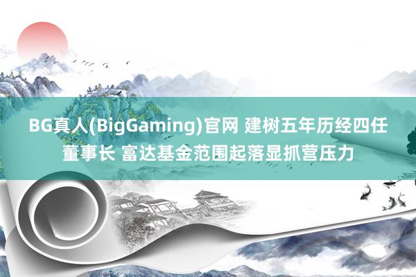 BG真人(BigGaming)官网 建树五年历经四任董事长 富达基金范围起落显抓营压力