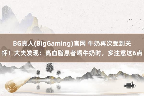 BG真人(BigGaming)官网 牛奶再次受到关怀！大夫发现：高血脂患者喝牛奶时，多注意这6点