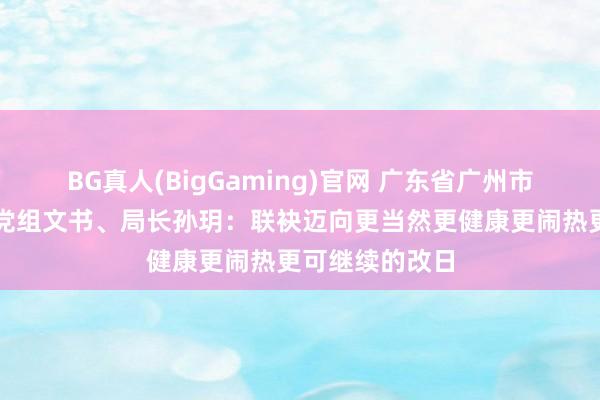 BG真人(BigGaming)官网 广东省广州市林业和园林局党组文书、局长孙玥：联袂迈向更当然更健康更闹热更可继续的改日