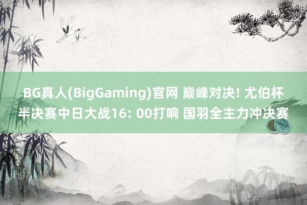 BG真人(BigGaming)官网 巅峰对决! 尤伯杯半决赛中日大战16: 00打响 国羽全主力冲决赛