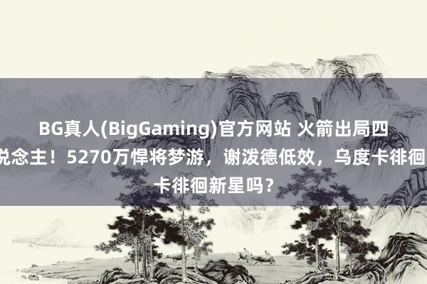 BG真人(BigGaming)官方网站 火箭出局四大罪东说念主！5270万悍将梦游，谢泼德低效，乌度卡徘徊新星吗？