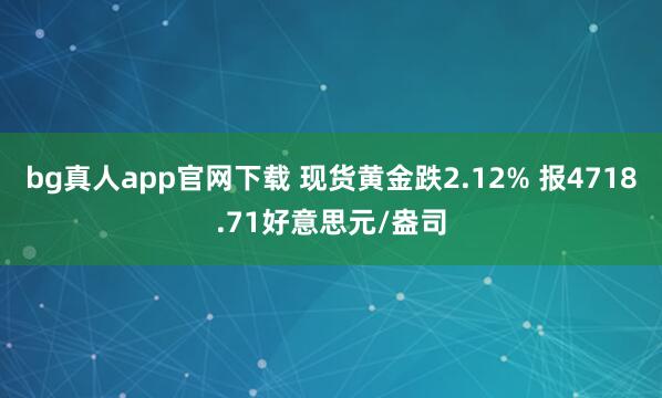 bg真人app官网下载 现货黄金跌2.12% 报4718.71好意思元/盎司