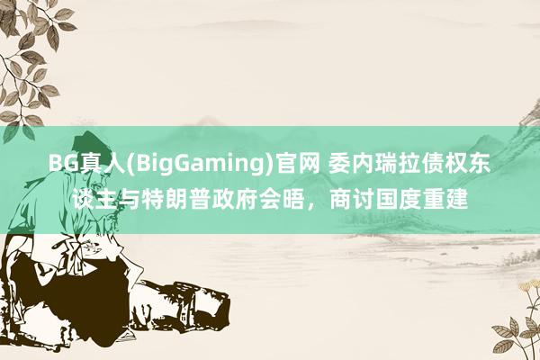 BG真人(BigGaming)官网 委内瑞拉债权东谈主与特朗普政府会晤，商讨国度重建