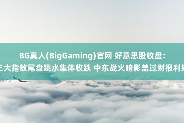 BG真人(BigGaming)官网 好意思股收盘：三大指数尾盘跳水集体收跌 中东战火暗影盖过财报利好