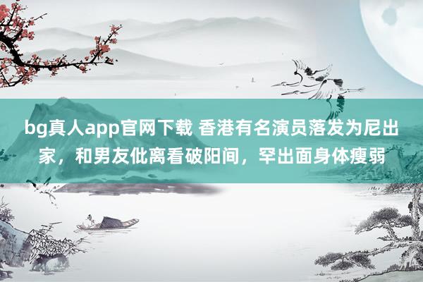 bg真人app官网下载 香港有名演员落发为尼出家，和男友仳离看破阳间，罕出面身体瘦弱