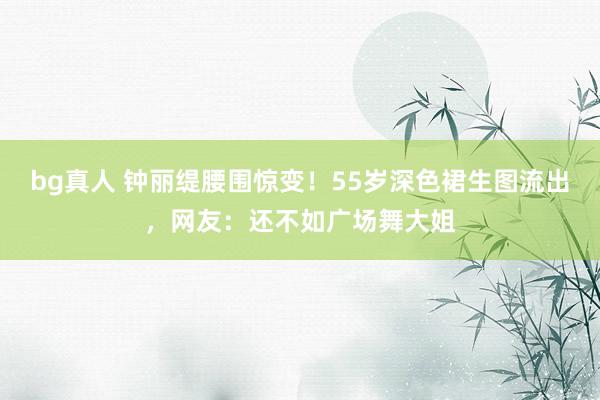bg真人 钟丽缇腰围惊变！55岁深色裙生图流出，网友：还不如广场舞大姐
