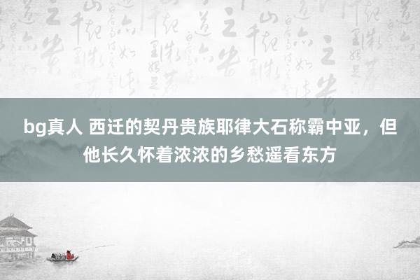 bg真人 西迁的契丹贵族耶律大石称霸中亚，但他长久怀着浓浓的乡愁遥看东方