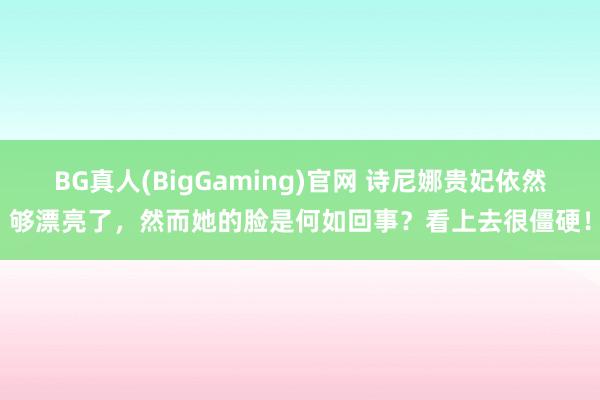BG真人(BigGaming)官网 诗尼娜贵妃依然够漂亮了，然而她的脸是何如回事？看上去很僵硬！