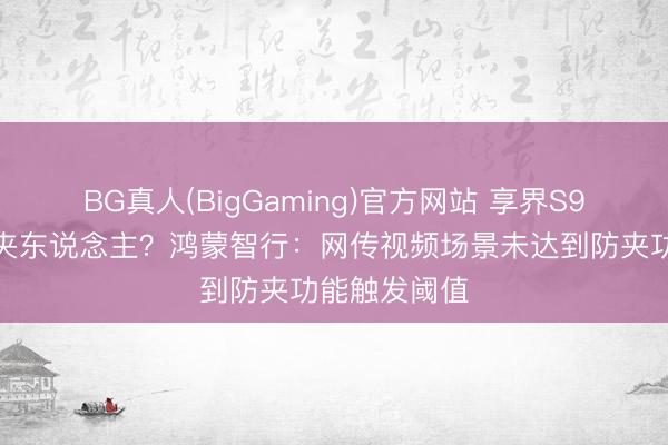 BG真人(BigGaming)官方网站 享界S9零重力座椅夹东说念主？鸿蒙智行：网传视频场景未达到防夹功能触发阈值