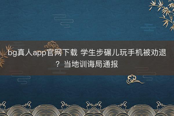 bg真人app官网下载 学生步碾儿玩手机被劝退？当地训诲局通报
