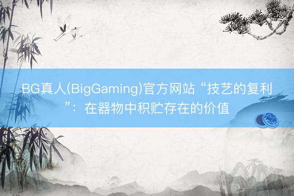 BG真人(BigGaming)官方网站 “技艺的复利”：在器物中积贮存在的价值
