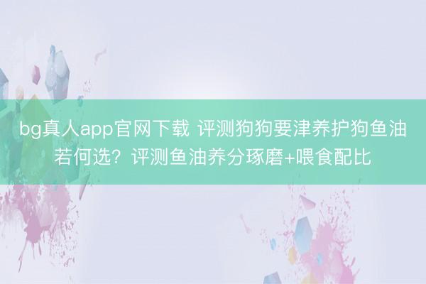 bg真人app官网下载 评测狗狗要津养护狗鱼油若何选？评测鱼油养分琢磨+喂食配比