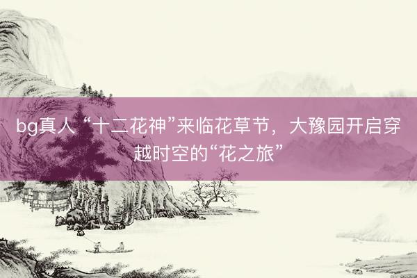 bg真人 “十二花神”来临花草节，大豫园开启穿越时空的“花之旅”