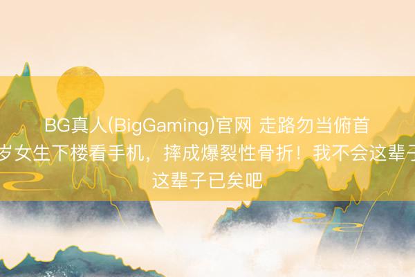 BG真人(BigGaming)官网 走路勿当俯首族！25岁女生下楼看手机，摔成爆裂性骨折！我不会这辈子已矣吧
