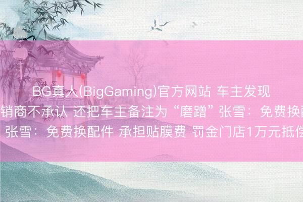 BG真人(BigGaming)官方网站 车主发现张雪机车有出厂谬误 经销商不承认 还把车主备注为 “磨蹭” 张雪：免费换配件 承担贴膜费 罚金门店1万元抵偿给车主