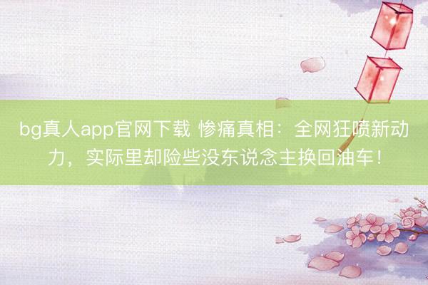 bg真人app官网下载 惨痛真相：全网狂喷新动力，实际里却险些没东说念主换回油车！
