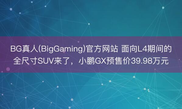 BG真人(BigGaming)官方网站 面向L4期间的全尺寸SUV来了，小鹏GX预售价39.98万元