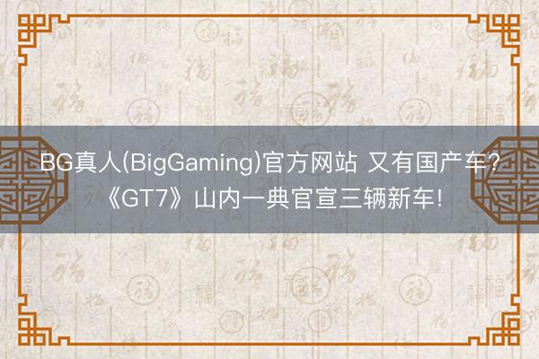 BG真人(BigGaming)官方网站 又有国产车?《GT7》山内一典官宣三辆新车!